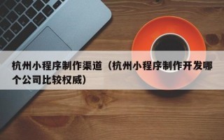 澳门杭州小程序制作渠道（杭州小程序制作开发哪个公司比较权威）